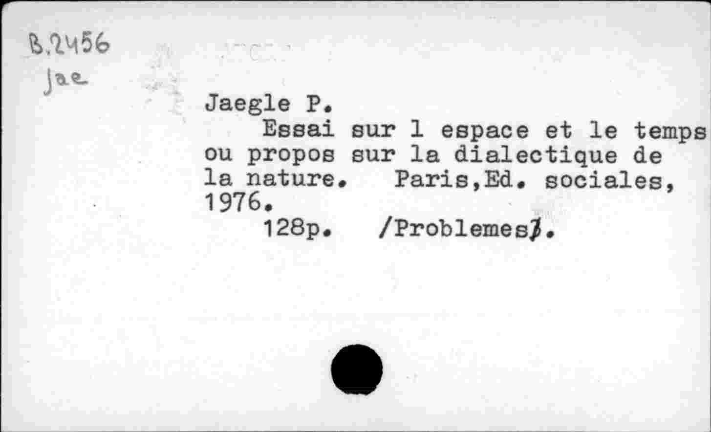 ﻿«6
Jaegle P.
Essai sur 1 espace et le temps ou propos sur la dialectique de la nature. Paris,Ed. sociales, 1976.
128p. /Problèmes/.